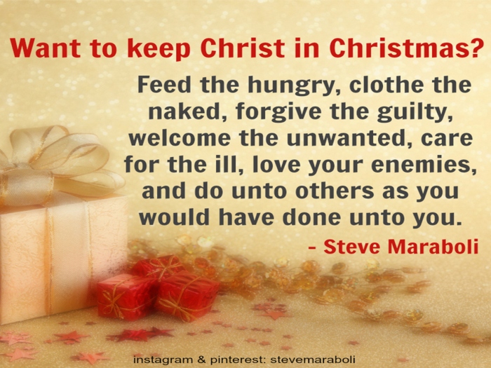 Jesus and social justice.  Steve Maraboli: "Want to keep Christ in Christmas? Feed the hungry, clothe the naked, forgive the guilty, welcome the unwanted, care for the ill, love your enemies, and do unto others as you would have done unto you".